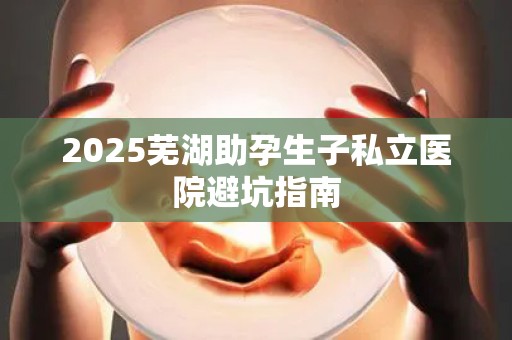 2025芜湖助孕生子私立医院避坑指南