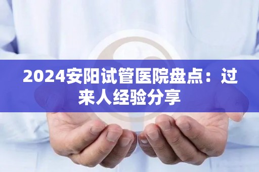 2024安阳试管医院盘点：过来人经验分享