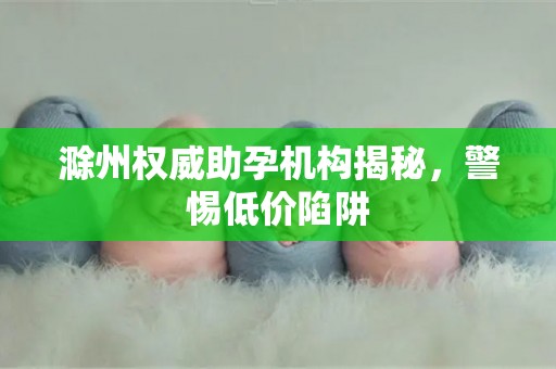 滁州权威助孕机构揭秘，警惕低价陷阱