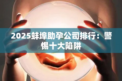 2025蚌埠助孕公司排行：警惕十大陷阱