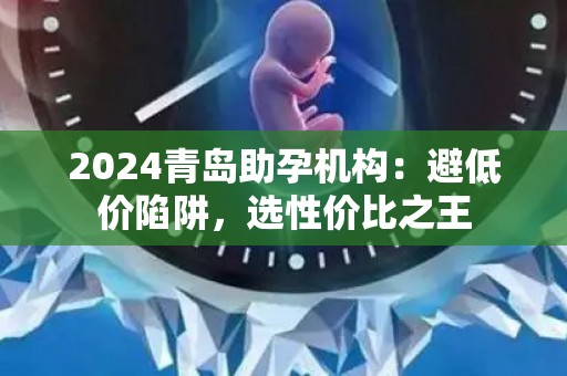 2024青岛助孕机构：避低价陷阱，选性价比之王