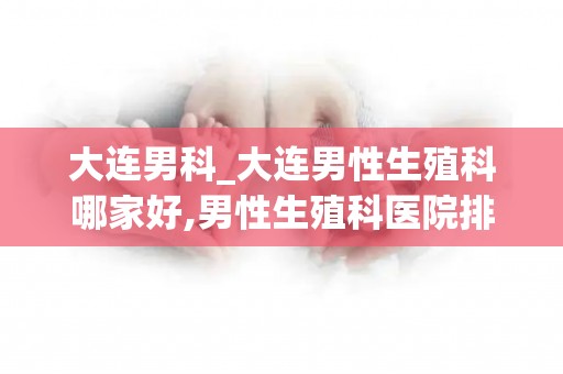 大连男科_大连男性生殖科哪家好,男性生殖科医院排行榜_试管文章