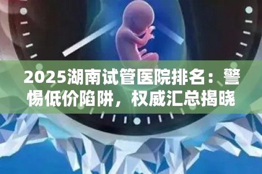 2025湖南试管医院排名：警惕低价陷阱，权威汇总揭晓