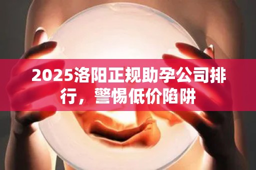 2025洛阳正规助孕公司排行，警惕低价陷阱