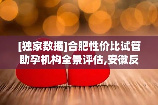 [独家数据]合肥性价比试管助孕机构全景评估,安徽反复流产诊疗建议!