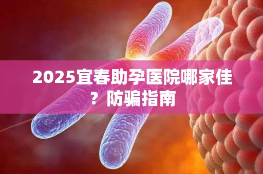 2025宜春助孕医院哪家佳？防骗指南