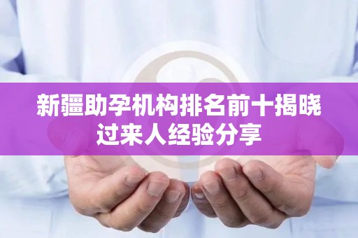 新疆助孕机构排名前十揭晓过来人经验分享
