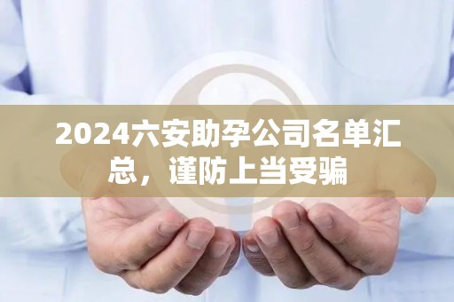 2024六安助孕公司名单汇总，谨防上当受骗