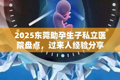 2025东莞助孕生子私立医院盘点，过来人经验分享