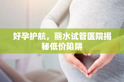 好孕护航，丽水试管医院揭秘低价陷阱