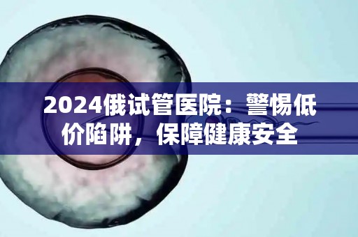 2024俄试管医院：警惕低价陷阱，保障健康安全
