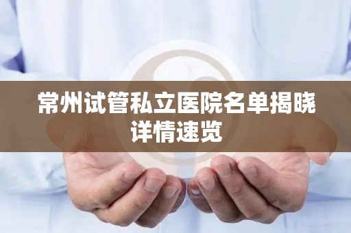 常州试管私立医院名单揭晓详情速览