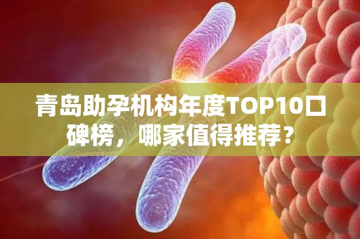 青岛助孕机构年度TOP10口碑榜，哪家值得推荐？
