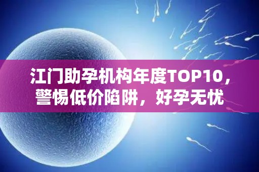 江门助孕机构年度TOP10，警惕低价陷阱，好孕无忧