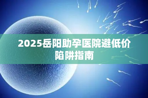 2025岳阳助孕医院避低价陷阱指南