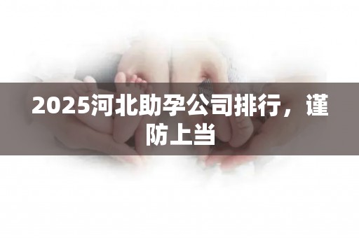 2025河北助孕公司排行，谨防上当