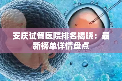 安庆试管医院排名揭晓：最新榜单详情盘点