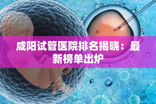 咸阳试管医院排名揭晓：最新榜单出炉