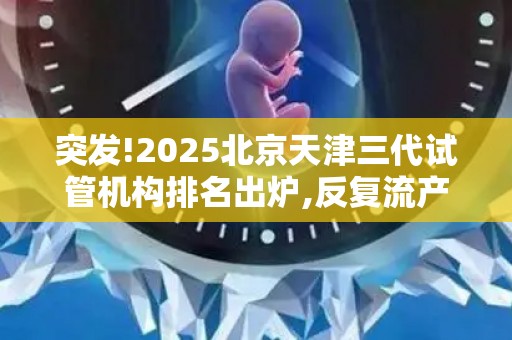 突发!2025北京天津三代试管机构排名出炉,反复流产夫妇速收藏!