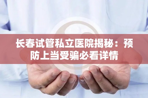 长春试管私立医院揭秘：预防上当受骗必看详情