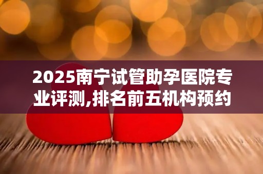 2025南宁试管助孕医院专业评测,排名前五机构预约通道汇总