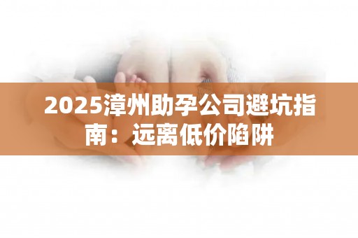 2025漳州助孕公司避坑指南：远离低价陷阱
