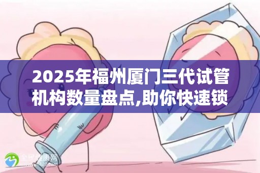 2025年福州厦门三代试管机构数量盘点,助你快速锁定正规渠道!