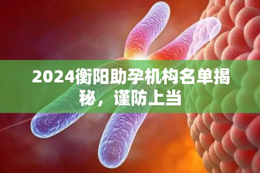 2024衡阳助孕机构名单揭秘，谨防上当
