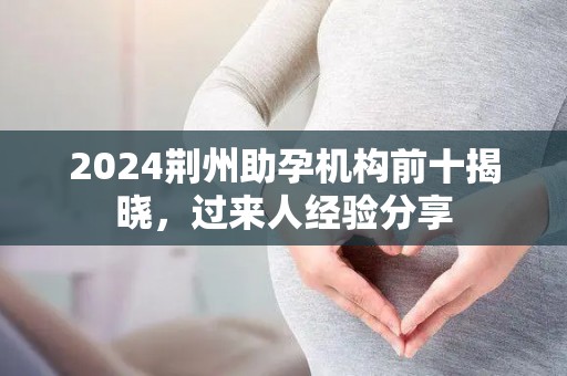 2024荆州助孕机构前十揭晓，过来人经验分享