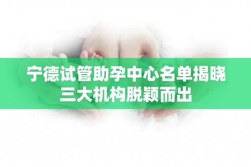 宁德试管助孕中心名单揭晓三大机构脱颖而出