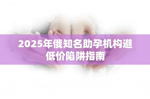 2025年俄知名助孕机构避低价陷阱指南