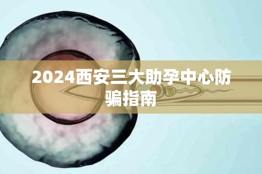 2024西安三大助孕中心防骗指南