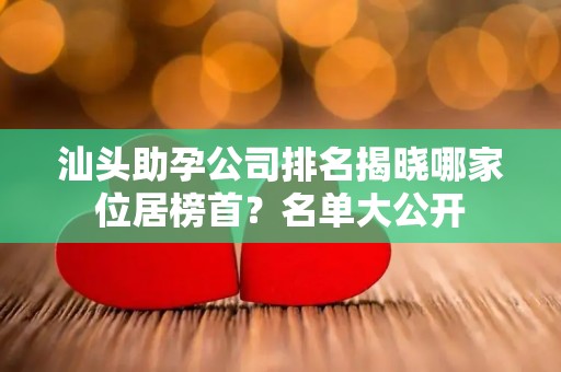汕头助孕公司排名揭晓哪家位居榜首？名单大公开