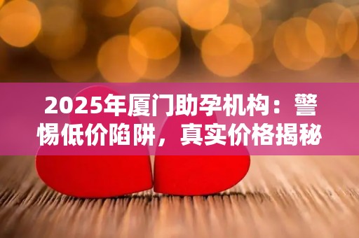 2025年厦门助孕机构：警惕低价陷阱，真实价格揭秘