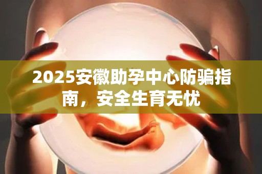 2025安徽助孕中心防骗指南，安全生育无忧
