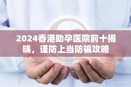 2024香港助孕医院前十揭晓，谨防上当防骗攻略