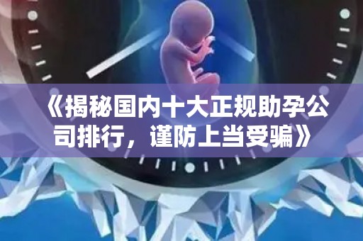 《揭秘国内十大正规助孕公司排行，谨防上当受骗》