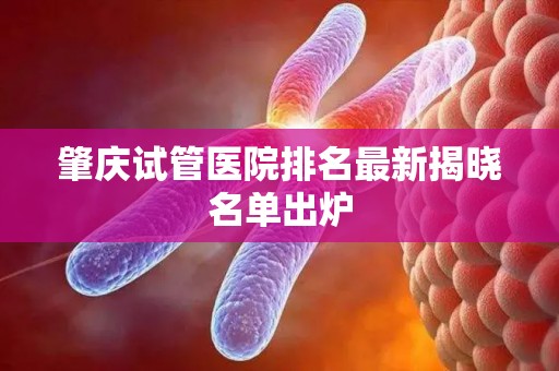 肇庆试管医院排名最新揭晓名单出炉