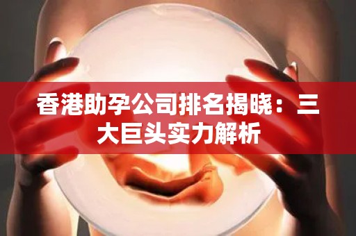 香港助孕公司排名揭晓：三大巨头实力解析