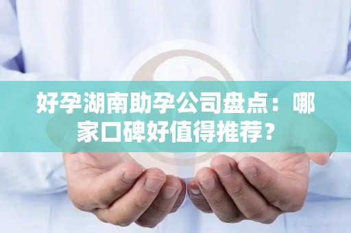 好孕湖南助孕公司盘点：哪家口碑好值得推荐？