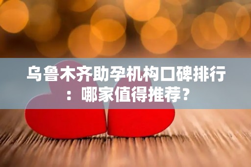 乌鲁木齐助孕机构口碑排行：哪家值得推荐？