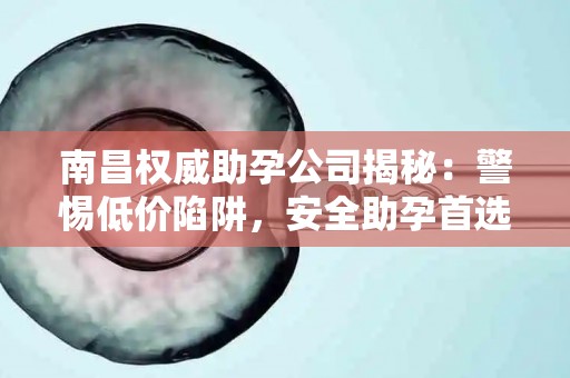 南昌权威助孕公司揭秘：警惕低价陷阱，安全助孕首选