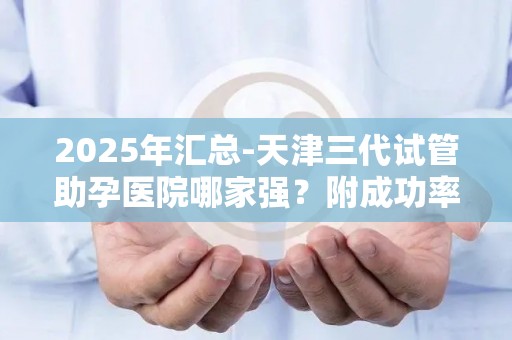 2025年汇总-天津三代试管助孕医院哪家强？附成功率与价格对比