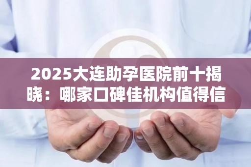 2025大连助孕医院前十揭晓：哪家口碑佳机构值得信赖