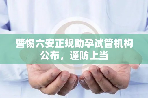 警惕六安正规助孕试管机构公布，谨防上当