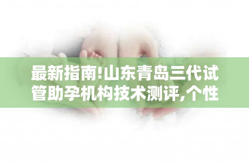 最新指南!山东青岛三代试管助孕机构技术测评,个性化方案提升着床率!
