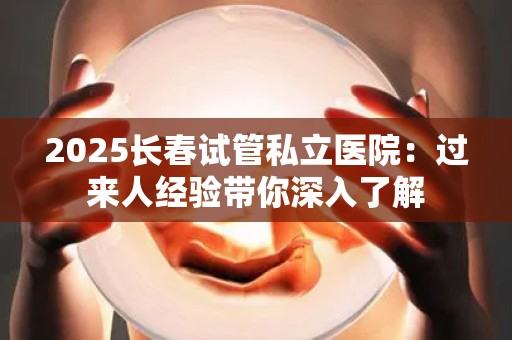 2025长春试管私立医院：过来人经验带你深入了解