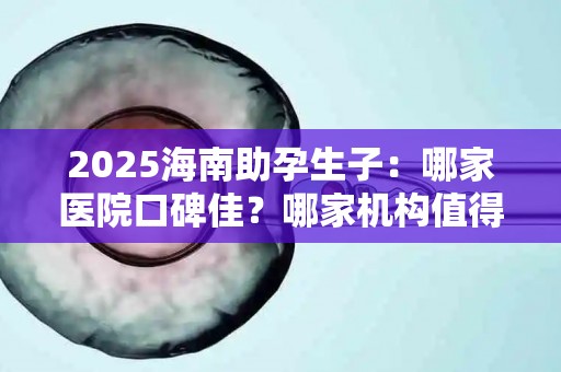 2025海南助孕生子：哪家医院口碑佳？哪家机构值得信赖？
