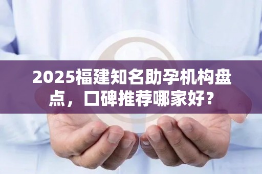 2025福建知名助孕机构盘点，口碑推荐哪家好？