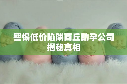 警惕低价陷阱商丘助孕公司揭秘真相